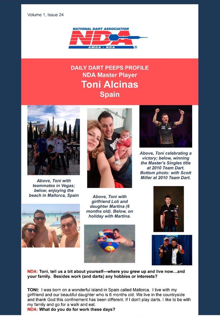 DAILY DART PEEPS PROFILE NDA Master Player Toni Alcinas Spain  NDA: Toni, tell us a bit about yourself—where you grew up and live now…and your family. Besides work (and darts) any hobbies or interests?  TONI: I was born on a wonderful island in Spain called Mallorca. I live with my girlfriend and our beautiful daughter who is 6 months old. We live in the countryside and thank God this confinement has been different. If I don't play darts, I like to be with my family and go for a walk and eat. NDA: What do you do for work these days?  TONI: I work as a car mechanic and the truth is that these days there is very little work and we only work 5 hours a day.  NDA: How much of your time do you devote to the sport these days—whether it be playing or practicing?  TONI: Well after working in the workshop in the afternoons, I always do something at home like chopping wood or cleaning. At night I train about two hours.  NDA: On the latter, what is your practice regime like?  TONI: Always before I start, I do a round of doubles on the steel target and then I play games online with friends so as not to lose shape.  NDA: What’s the coolest thing you have gotten to experience as an elite dart player?  TONI: The best thing has been the trips around the world that I have been able to do, since without darts I don't think I would have been able to do so.  NDA: What do you like most about darts?  TONI: What I like the most is the number of good friends I have met.  NDA: What advice would (or do) you give to new/novice dart players?  TONI: That they never give up, that with dedication, effort and passion, everything can be achieved. NDA: If you could pick one person you’d like to play a game of darts with, who would it be and why?  TONI: Ha-ha! I would like to play a Game with Rafael Nadal because for me he is the Greatest in the world of sports and I have a lot of admiration for him, he never gives a ball for a loss and he never gives up. NDA: You have been to Team Dart in Las Vegas. What is your view of this event…among the many dart events you participate in?  TONI: The last time I was in 2014 was playing the world in Las Vegas, for me the first time I went was 2010 and I found it impressive and many people, but also note that in Spain they do very nice Championships with a high level of competition.  NDA: What is your favorite…  …Movie: Braveheart …Music or band: AC-DC …Food: Macaroni …Thing to do in Vegas (besides playing darts): Visit all the hotels you can and shows, also go to the Grand Canyon by car if it is possible. NDA: Finally, what have you been doing to get through these challenging times? What is your typical day like?  TONI: Well, as I mentioned before, being with my family and doing jobs and training a little, and yes, it is difficult without being able to hug and be with my sisters and friends.